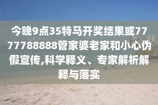 今晚9點(diǎn)35特馬開(kāi)獎(jiǎng)結(jié)果或7777788888管家婆老家和小心偽假宣傳,科學(xué)釋義、專(zhuān)家解析解釋與落實(shí)