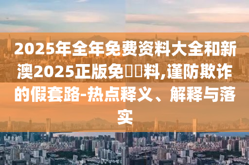 2025年全年免費(fèi)資料大全和新澳2025正版免費(fèi)資料,謹(jǐn)防欺詐的假套路-熱點(diǎn)釋義、解釋與落實(shí)