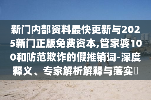 新門(mén)內(nèi)部資料最快更新與2025新門(mén)正版免費(fèi)資本,管家婆100和防范欺詐的假推銷(xiāo)詞-深度釋義、專(zhuān)家解析解釋與落實(shí)?